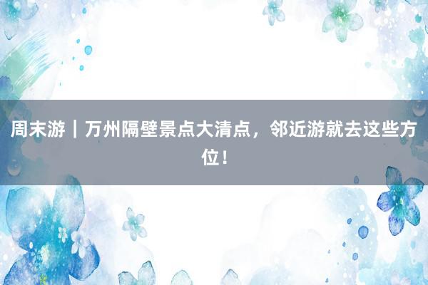 周末游｜万州隔壁景点大清点，邻近游就去这些方位！